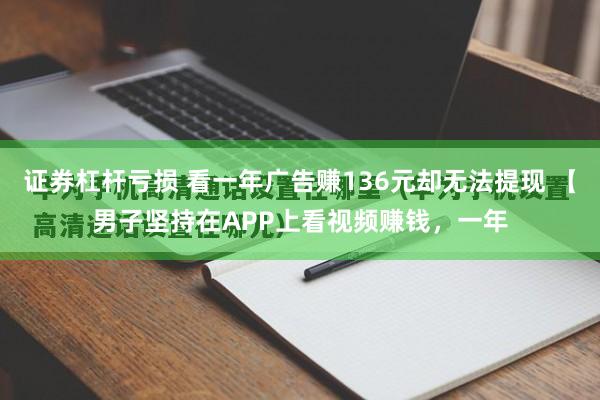 证券杠杆亏损 看一年广告赚136元却无法提现 【男子坚持在APP上看视频赚钱，一年