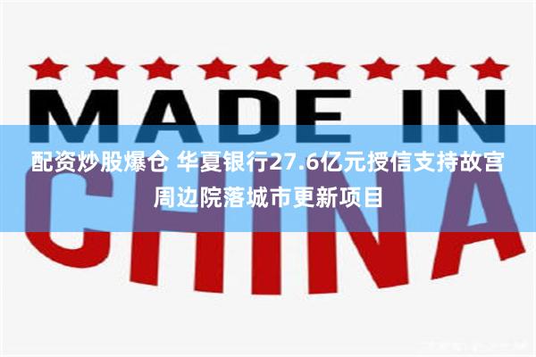 配资炒股爆仓 华夏银行27.6亿元授信支持故宫周边院落城市更新项目