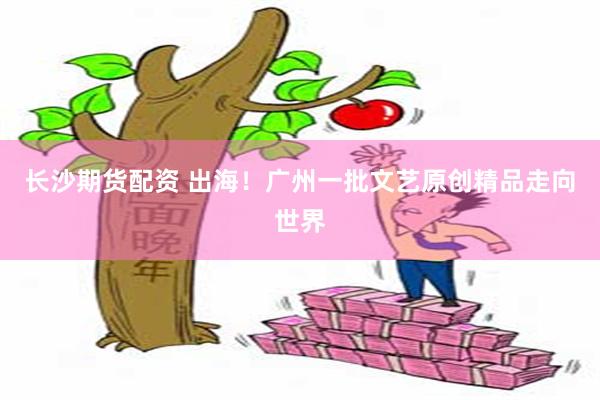 长沙期货配资 出海！广州一批文艺原创精品走向世界