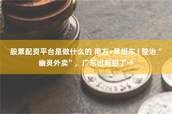 股票配资平台是做什么的 南方+早班车 | 整治“幽灵外卖”，广东出新招了→