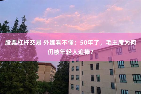 股票杠杆交易 外媒看不懂：50年了，毛主席为何仍被年轻人追捧？