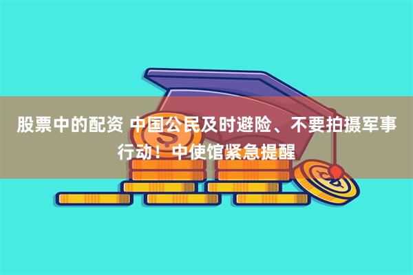 股票中的配资 中国公民及时避险、不要拍摄军事行动！中使馆紧急提醒
