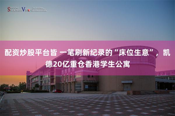 配资炒股平台皆 一笔刷新纪录的“床位生意”,凯德20亿重仓香港学生公寓