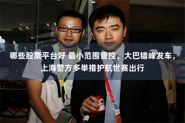 哪些股票平台好 最小范围管控、大巴错峰发车，上海警方多举措护航世赛出行