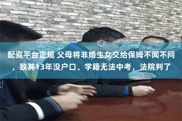 配资平台正规 父母将非婚生女交给保姆不闻不问，致其13年没户口、学籍无法中考，法院判了