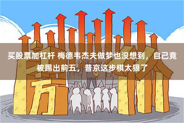 买股票加杠杆 梅德韦杰夫做梦也没想到，自己竟被踢出前五，普京这步棋太狠了