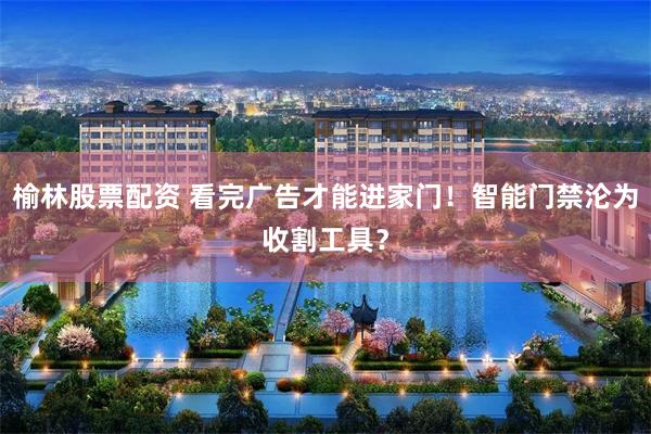 榆林股票配资 看完广告才能进家门！智能门禁沦为收割工具？