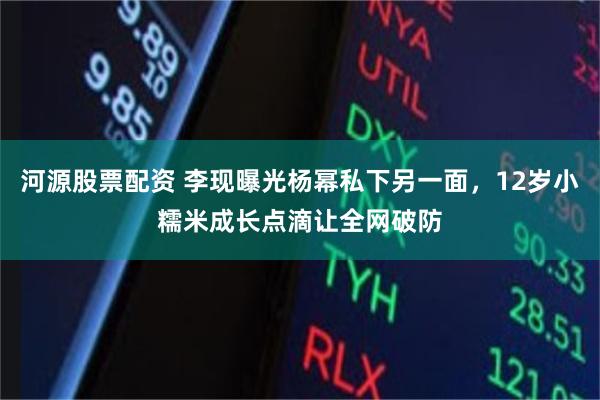 河源股票配资 李现曝光杨幂私下另一面，12岁小糯米成长点滴让全网破防