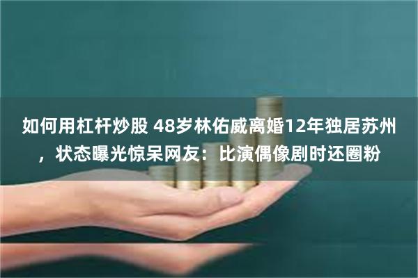 如何用杠杆炒股 48岁林佑威离婚12年独居苏州，状态曝光惊呆网友：比演偶像剧时还圈粉