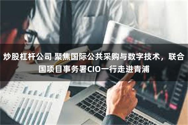 炒股杠杆公司 聚焦国际公共采购与数字技术，联合国项目事务署CIO一行走进青浦