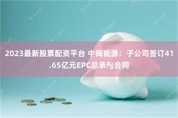 2023最新股票配资平台 中闽能源：子公司签订41.65亿元EPC总承包合同