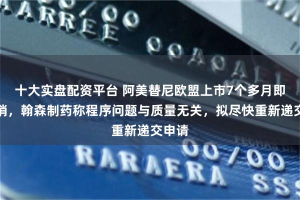 十大实盘配资平台 阿美替尼欧盟上市7个多月即遭撤销，翰森制药称程序问题与质量无关，拟尽快重新递交申请
