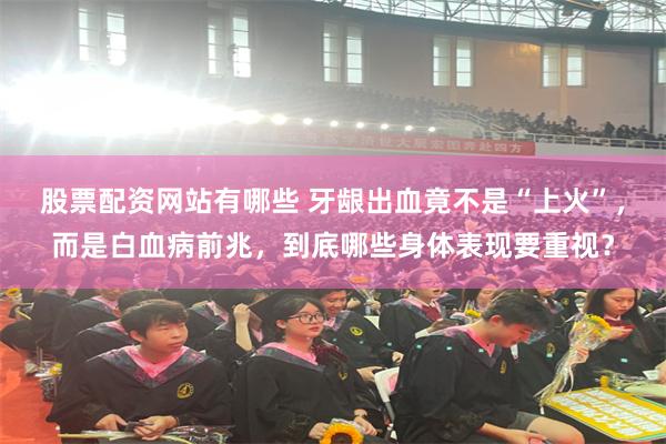 股票配资网站有哪些 牙龈出血竟不是“上火”，而是白血病前兆，到底哪些身体表现要重视？