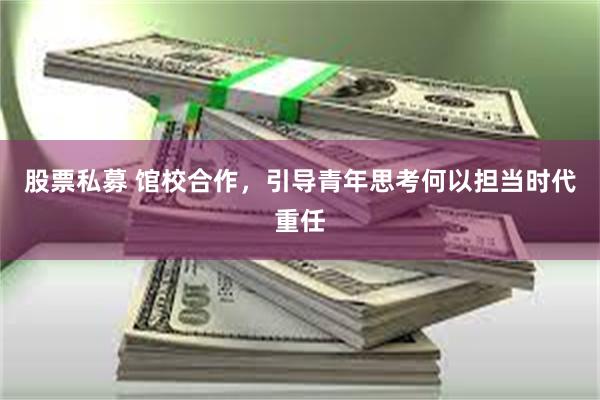 股票私募 馆校合作，引导青年思考何以担当时代重任