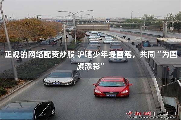 正规的网络配资炒股 沪喀少年提画笔，共同“为国旗添彩”