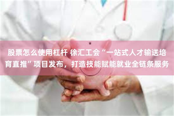 股票怎么使用杠杆 徐汇工会“一站式人才输送培育直推”项目发布，打造技能赋能就业全链条服务