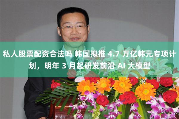 私人股票配资合法吗 韩国拟推 4.7 万亿韩元专项计划，明年 3 月起研发前沿 AI 大模型