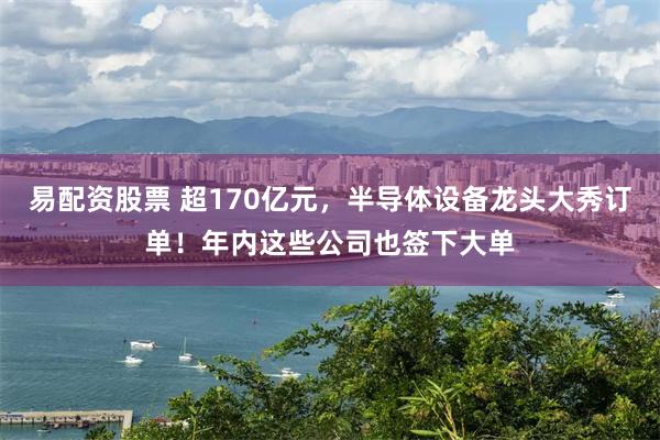 易配资股票 超170亿元，半导体设备龙头大秀订单！年内这些公司也签下大单