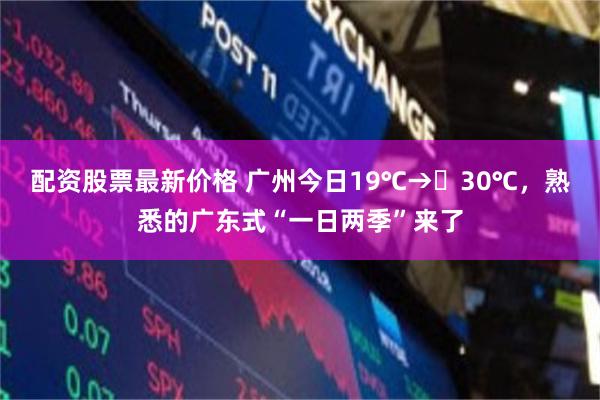 配资股票最新价格 广州今日19℃→‌30℃，熟悉的广东式“一日两季”来了