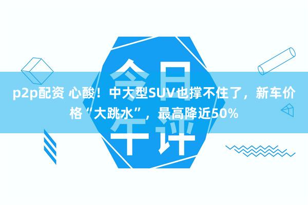 p2p配资 心酸！中大型SUV也撑不住了，新车价格“大跳水”，最高降近50%