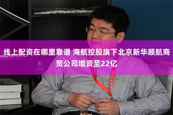 线上配资在哪里靠谱 海航控股旗下北京新华顺航商贸公司增资至22亿