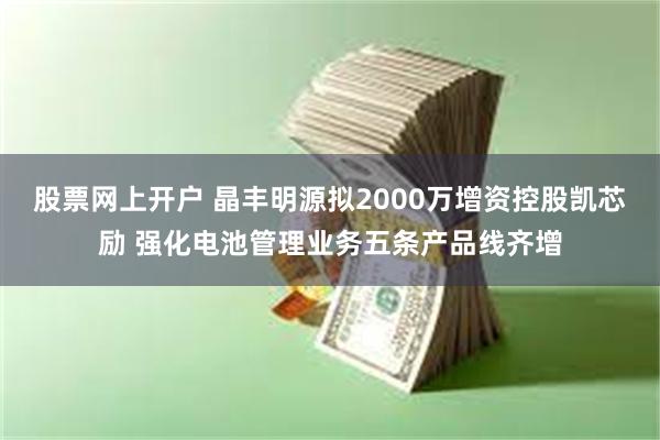 股票网上开户 晶丰明源拟2000万增资控股凯芯励 强化电池管理业务五条产品线齐增