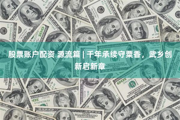 股票账户配资 源流篇 | 千年承续守粟香，武乡创新启新章