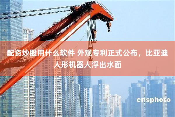 配资炒股用什么软件 外观专利正式公布，比亚迪人形机器人浮出水面