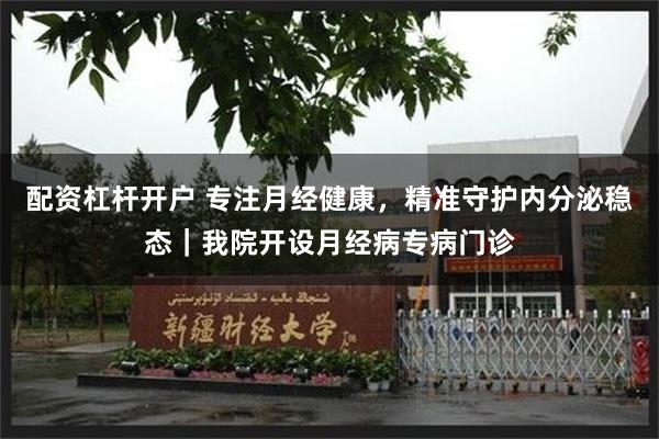 配资杠杆开户 专注月经健康，精准守护内分泌稳态｜我院开设月经病专病门诊