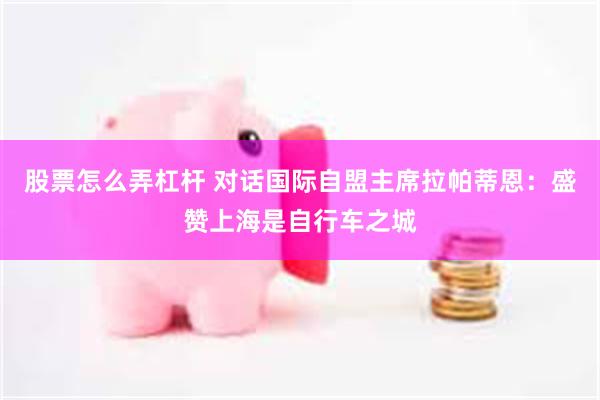 股票怎么弄杠杆 对话国际自盟主席拉帕蒂恩：盛赞上海是自行车之城