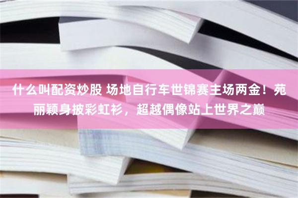 什么叫配资炒股 场地自行车世锦赛主场两金!苑丽颖身披彩虹衫,超越偶像站上世界之巅