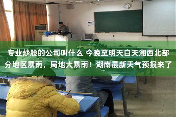 专业炒股的公司叫什么 今晚至明天白天湘西北部分地区暴雨，局地大暴雨！湖南最新天气预报来了