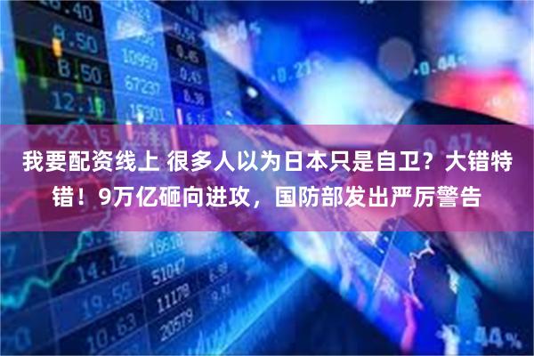 我要配资线上 很多人以为日本只是自卫？大错特错！9万亿砸向进攻，国防部发出严厉警告
